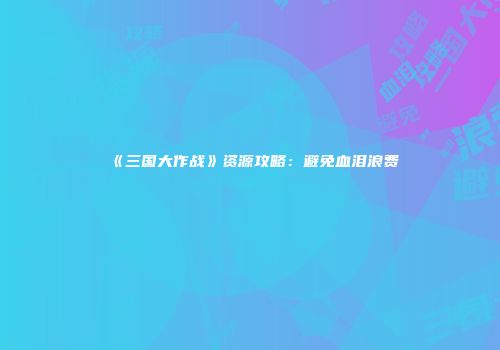 《三国大作战》资源攻略：避免血泪浪费