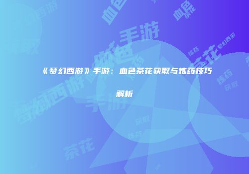 《梦幻西游》手游：血色茶花获取与炼药技巧解析