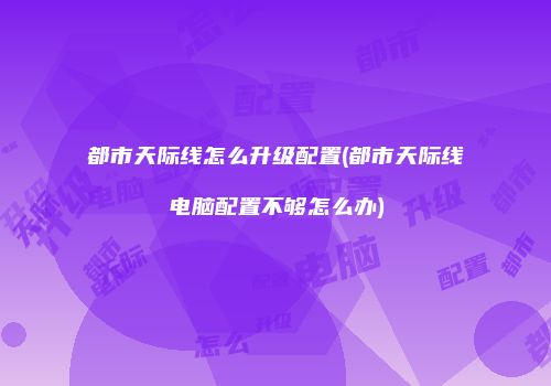 都市天际线怎么升级配置(都市天际线电脑配置不够怎么办)