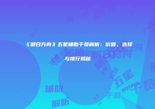 《明日方舟》五星辅助干员解析：价值、选择与排行揭秘