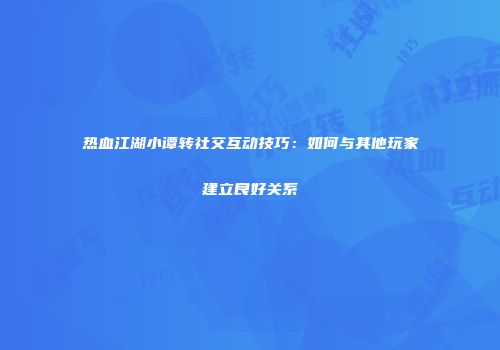热血江湖小谭转社交互动技巧:如何与其他玩家建立良好关系