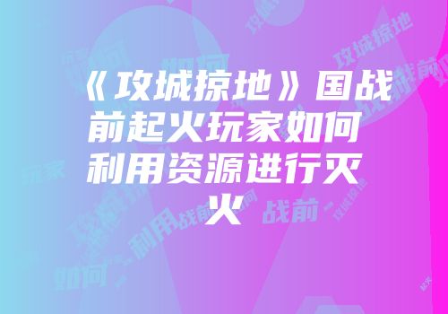 《攻城掠地》国战前起火玩家如何利用资源进行灭火
