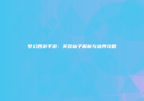 梦幻西游手游：芙蓉仙子解析与培养攻略