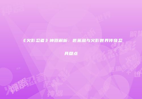 《火影忍者》神器解析：芭蕉扇与火影世界传奇忍具盘点