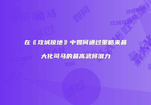 在《攻城掠地》中如何通过策略来最大化司马的最高武将潜力