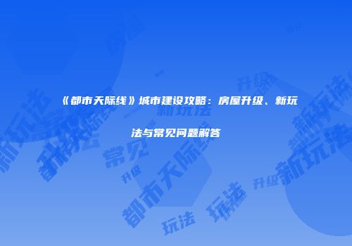 《都市天际线》城市建设攻略：房屋升级、新玩法与常见问题解答