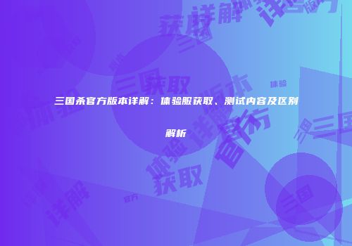 三国杀官方版本详解：体验服获取、测试内容及区别解析