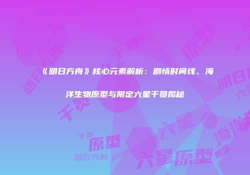 《明日方舟》核心元素解析：剧情时间线、海洋生物原型与限定六星干员揭秘