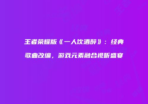 王者荣耀版《一人饮酒醉》：经典歌曲改编，游戏元素融合视听盛宴