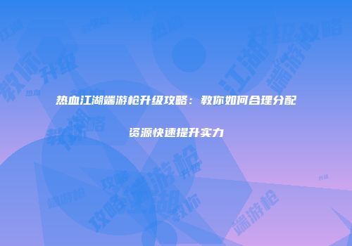 热血江湖端游枪升级攻略：教你如何合理分配资源快速提升实力