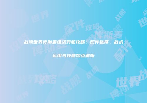 战舰世界俾斯麦级战列舰攻略：配件选择、战术运用与技能加点解析