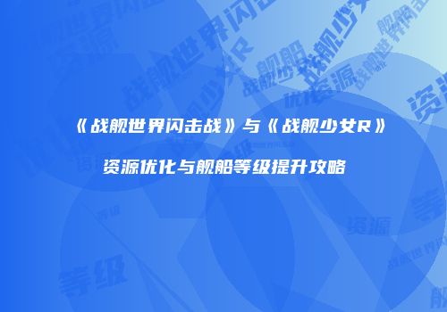 《战舰世界闪击战》与《战舰少女R》资源优化与舰船等级提升攻略