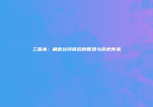 三国杀：角色台词背后的智慧与历史传承