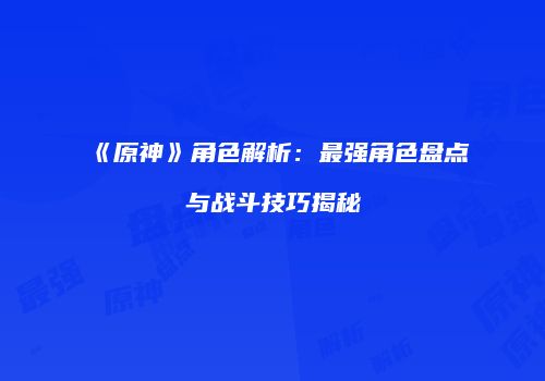 《原神》角色解析：最强角色盘点与战斗技巧揭秘