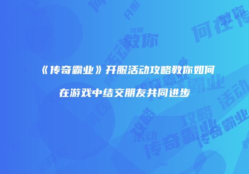 《传奇霸业》开服活动攻略教你如何在游戏中结交朋友共同进步