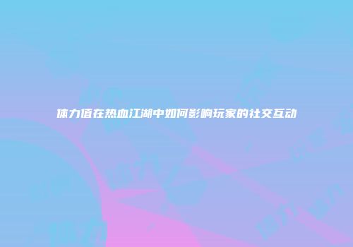 体力值在热血江湖中如何影响玩家的社交互动