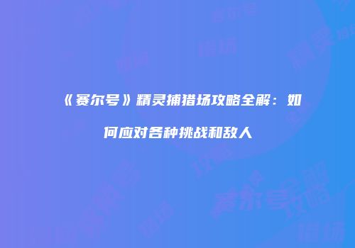 《赛尔号》精灵捕猎场攻略全解：如何应对各种挑战和敌人