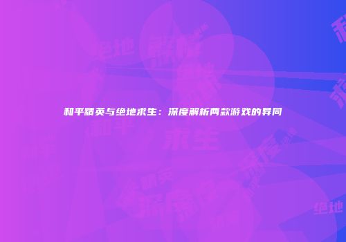 和平精英与绝地求生：深度解析两款游戏的异同