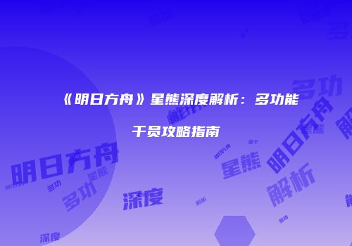 《明日方舟》星熊深度解析：多功能干员攻略指南