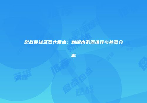 逆战英雄武器大盘点：新版本武器推荐与神器分类