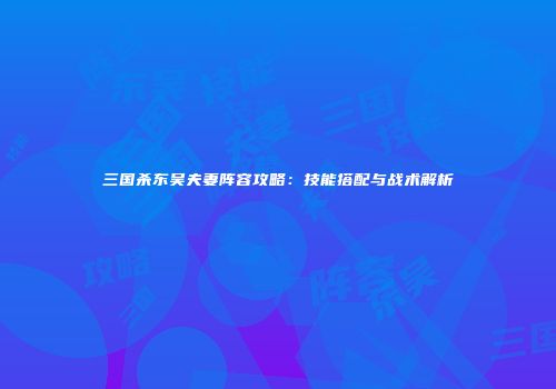 三国杀东吴夫妻阵容攻略：技能搭配与战术解析