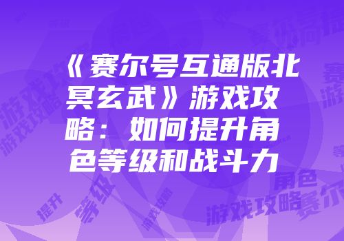 《赛尔号互通版北冥玄武》游戏攻略:如何提升角色等级和战斗力