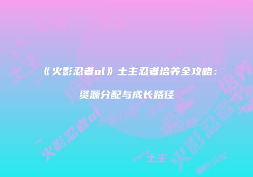《火影忍者ol》土主忍者培养全攻略：资源分配与成长路径