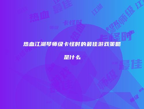热血江湖琴师级卡怪时的最佳游戏策略是什么