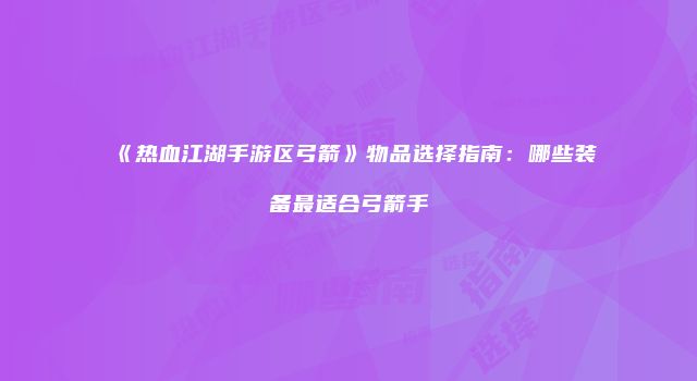 《热血江湖手游区弓箭》物品选择指南：哪些装备最适合弓箭手