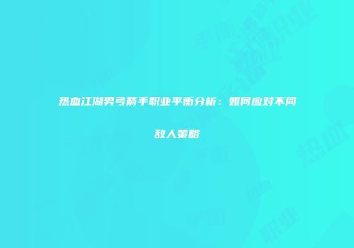 热血江湖男弓箭手职业平衡分析:如何应对不同敌人策略
