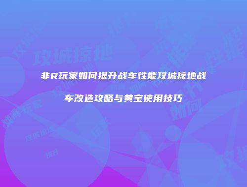 非R玩家如何提升战车性能攻城掠地战车改造攻略与黄宝使用技巧