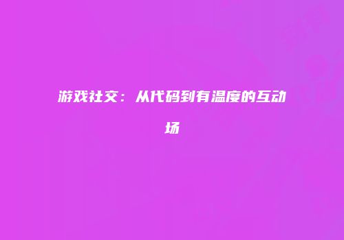 游戏社交：从代码到有温度的互动场