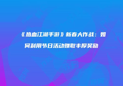 《热血江湖手游》新春大作战：如何利用节日活动赚取丰厚奖励