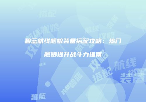 碧蓝航线舰娘装备搭配攻略：热门舰娘提升战斗力指南