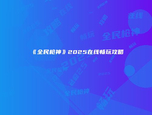 《全民枪神》2025在线畅玩攻略