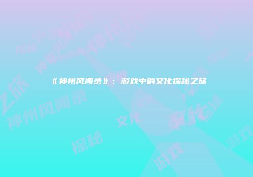 《神州风闻录》：游戏中的文化探秘之旅