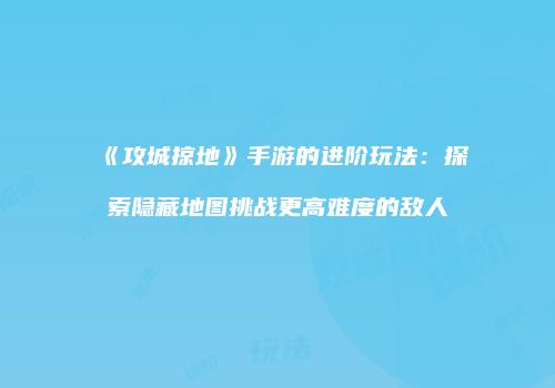 《攻城掠地》手游的进阶玩法：探索隐藏地图挑战更高难度的敌人