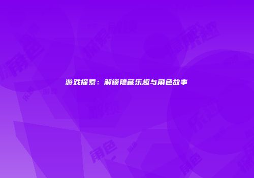 游戏探索：解锁隐藏乐趣与角色故事