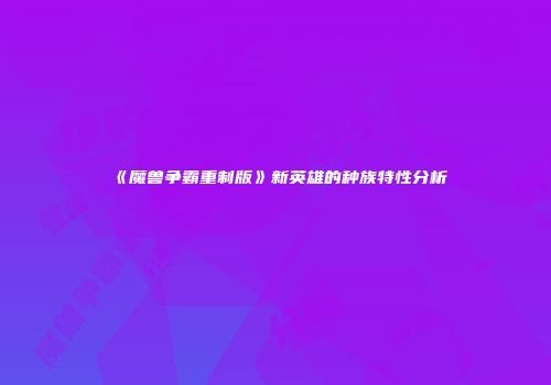 《魔兽争霸重制版》新英雄的种族特性分析