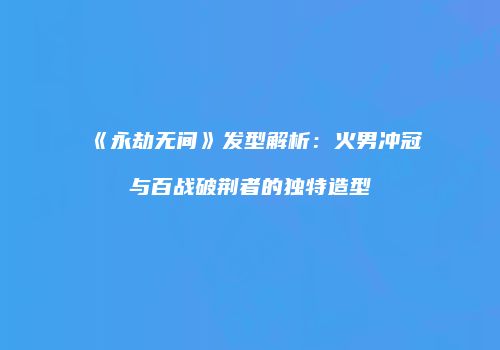 《永劫无间》发型解析：火男冲冠与百战破荆者的独特造型