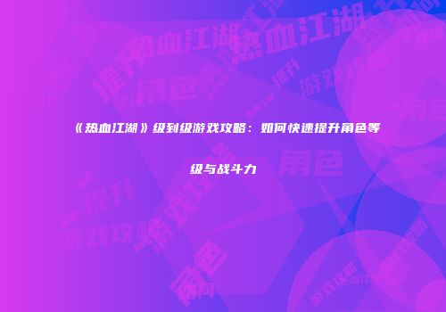 《热血江湖》级到级游戏攻略:如何快速提升角色等级与战斗力