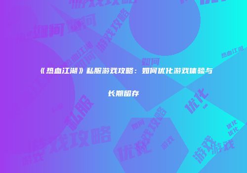 《热血江湖》私服游戏攻略：如何优化游戏体验与长期留存