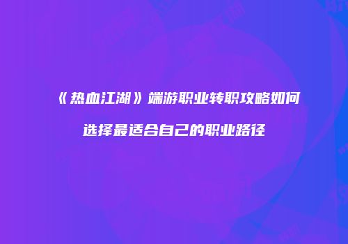 《热血江湖》端游职业转职攻略如何选择最适合自己的职业路径