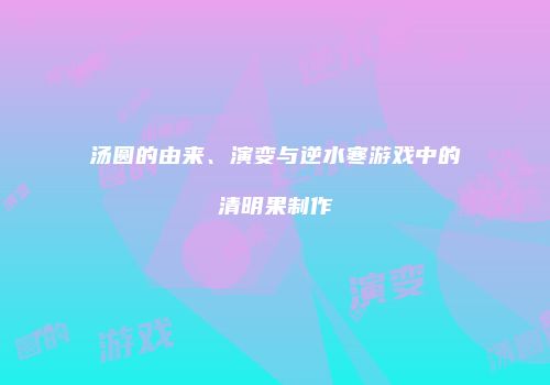 汤圆的由来、演变与逆水寒游戏中的清明果制作