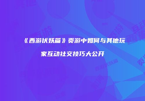 《西游伏妖篇》页游中如何与其他玩家互动社交技巧大公开