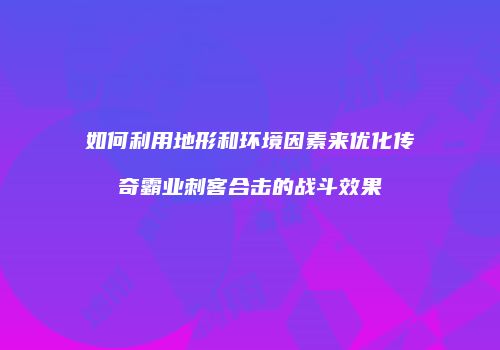 如何利用地形和环境因素来优化传奇霸业刺客合击的战斗效果
