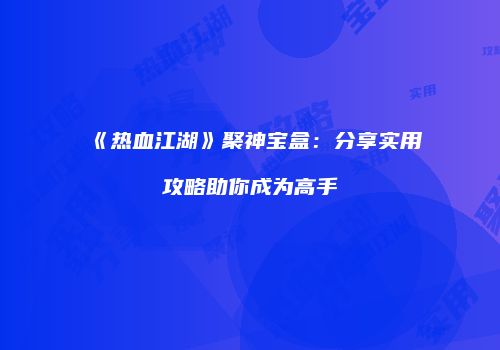 《热血江湖》聚神宝盒：分享实用攻略助你成为高手