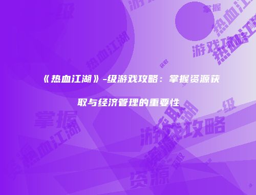 《热血江湖》-级游戏攻略：掌握资源获取与经济管理的重要性