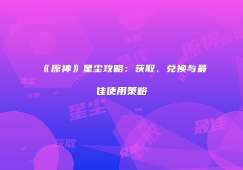 《原神》星尘攻略：获取、兑换与最佳使用策略