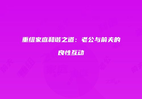 重组家庭和谐之道：老公与前夫的良性互动